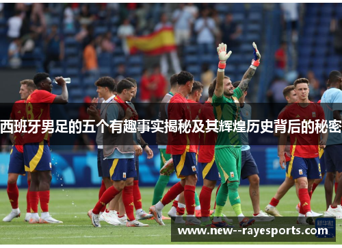 西班牙男足的五个有趣事实揭秘及其辉煌历史背后的秘密