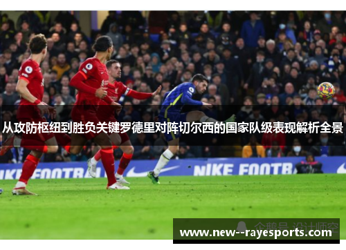 从攻防枢纽到胜负关键罗德里对阵切尔西的国家队级表现解析全景