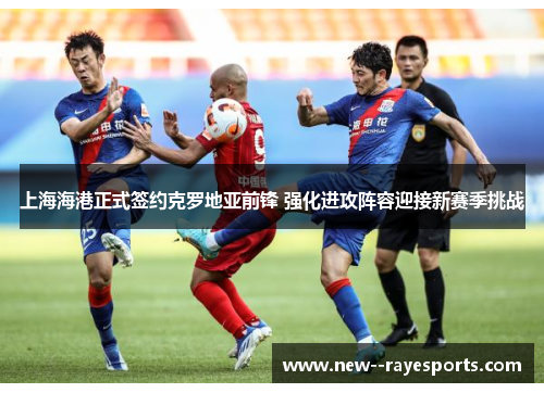 上海海港正式签约克罗地亚前锋 强化进攻阵容迎接新赛季挑战