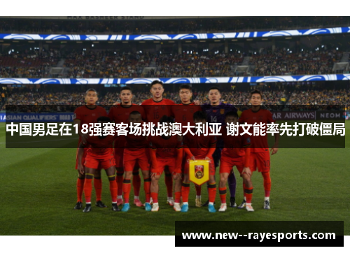 中国男足在18强赛客场挑战澳大利亚 谢文能率先打破僵局