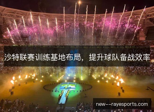 沙特联赛训练基地布局，提升球队备战效率